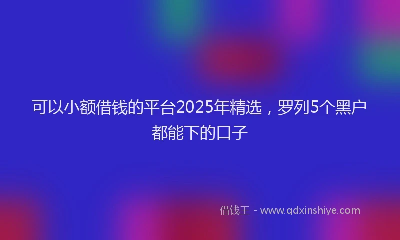 可以小额借钱的平台2025年精选，罗列5个黑户都能下的口子