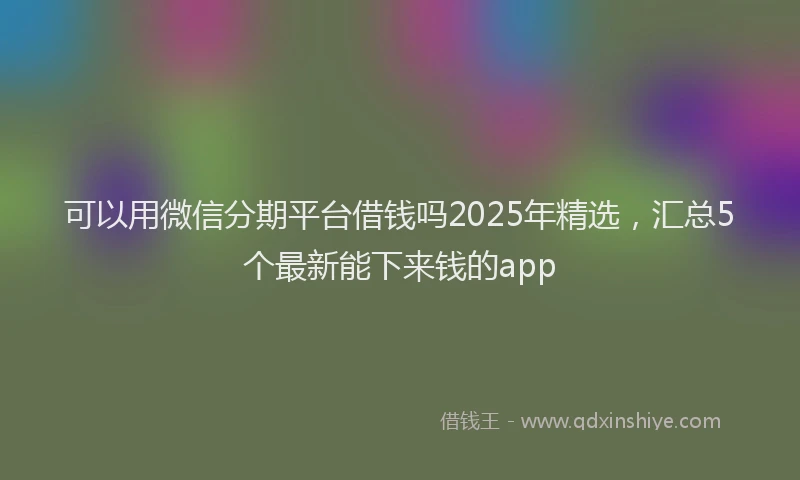 可以用微信分期平台借钱吗2025年精选，汇总5个最新能下来钱的app