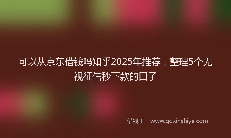 可以从京东借钱吗知乎2025年推荐，整理5个无视征信秒下款的口子