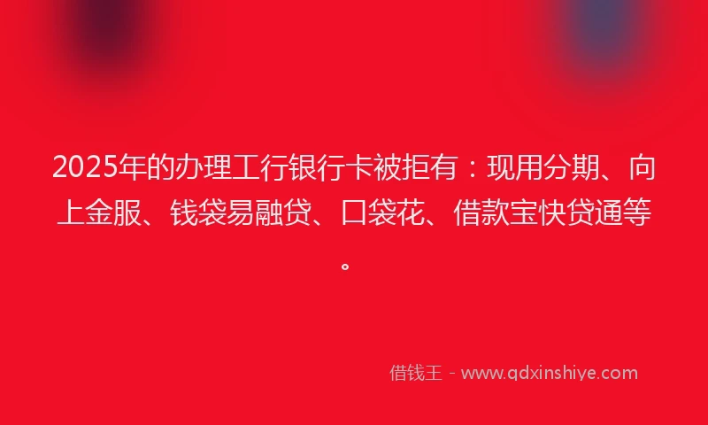 2025年的办理工行银行卡被拒有：现用分期、向上金服、钱袋易融贷、口袋花、借款宝快贷通等。