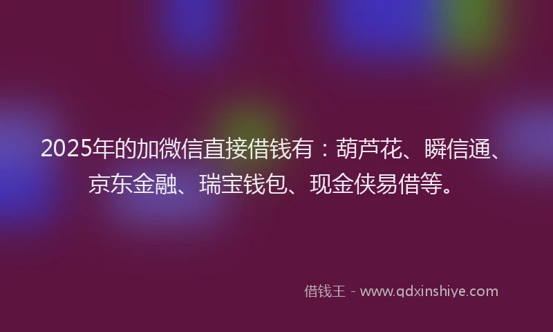 2025年的加微信直接借钱有：葫芦花、瞬信通、京东金融、瑞宝钱包、现金侠易借等。