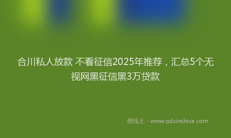 合川私人放款 不看征信2025年推荐，汇总5个无视网黑征信黑3万贷款