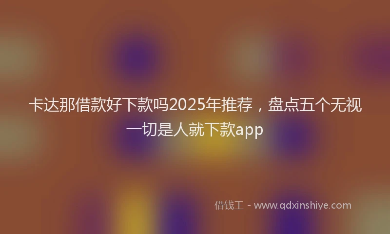 卡达那借款好下款吗2025年推荐，盘点五个无视一切是人就下款app