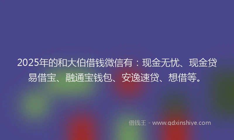 2025年的和大伯借钱微信有：现金无忧、现金贷易借宝、融通宝钱包、安逸速贷、想借等。