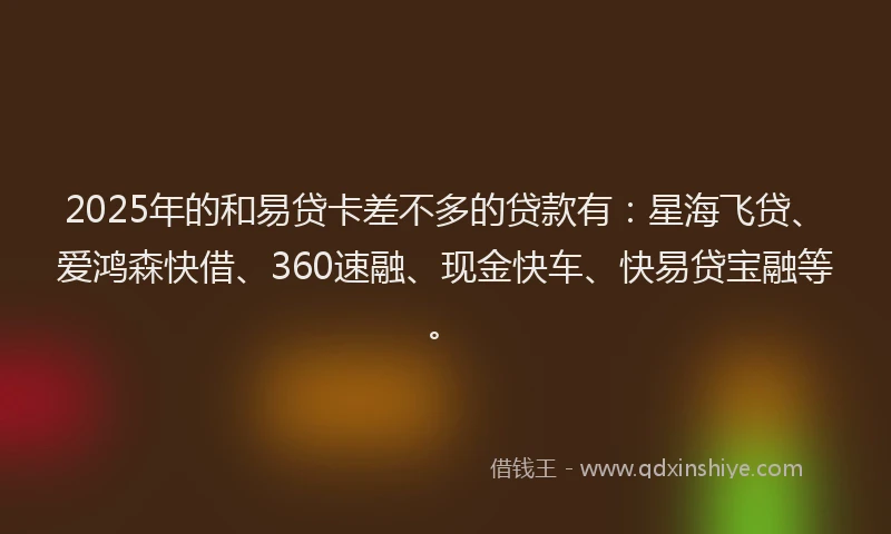 2025年的和易贷卡差不多的贷款有：星海飞贷、爱鸿森快借、360速融、现金快车、快易贷宝融等。