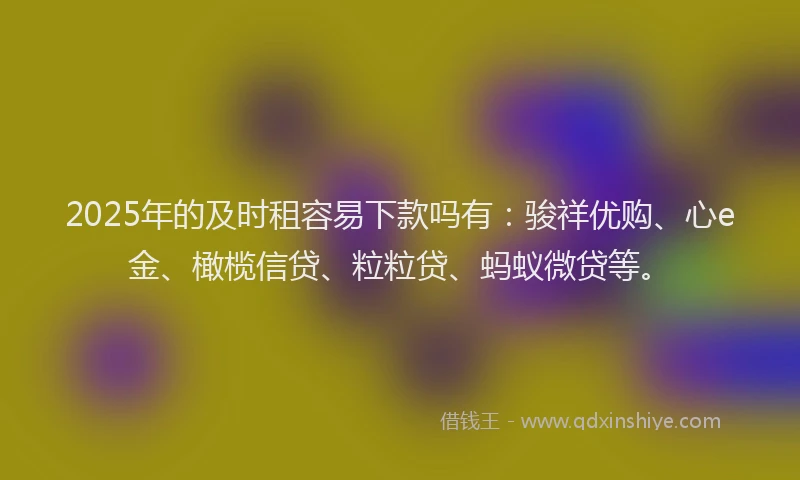 2025年的及时租容易下款吗有：骏祥优购、心e金、橄榄信贷、粒粒贷、蚂蚁微贷等。