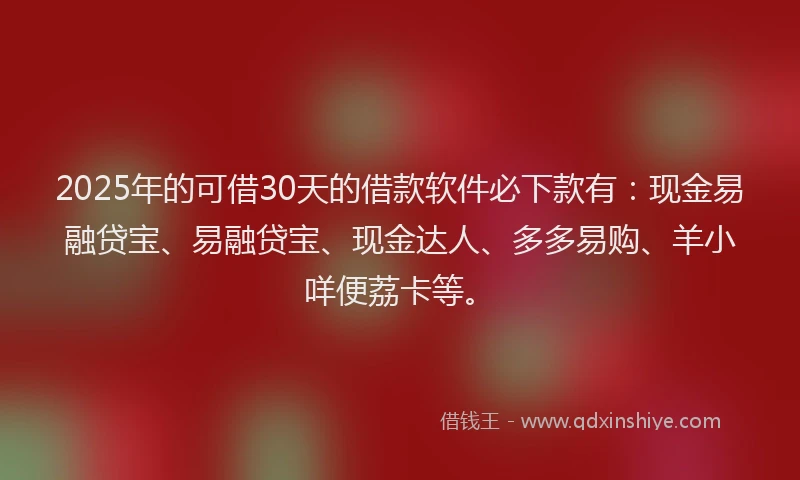 2025年的可借30天的借款软件必下款有：现金易融贷宝、易融贷宝、现金达人、多多易购、羊小咩便荔卡等。