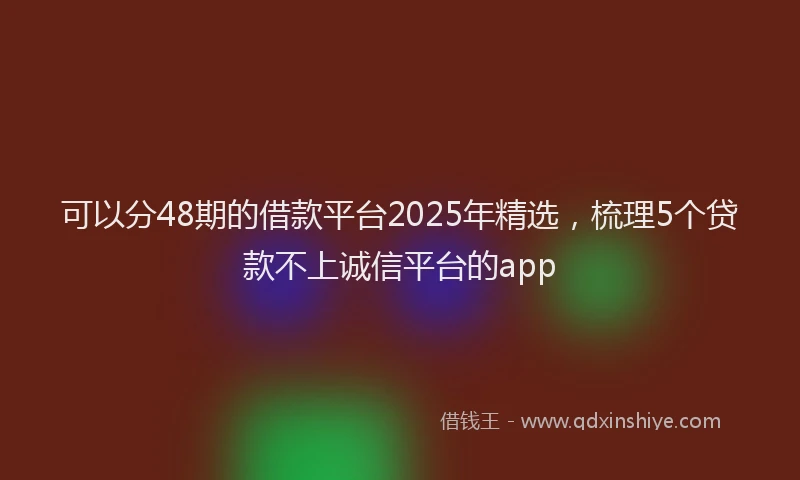 可以分48期的借款平台2025年精选，梳理5个贷款不上诚信平台的app