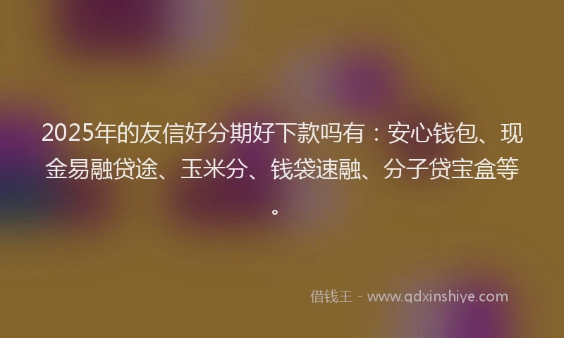 2025年的友信好分期好下款吗有：安心钱包、现金易融贷途、玉米分、钱袋速融、分子贷宝盒等。