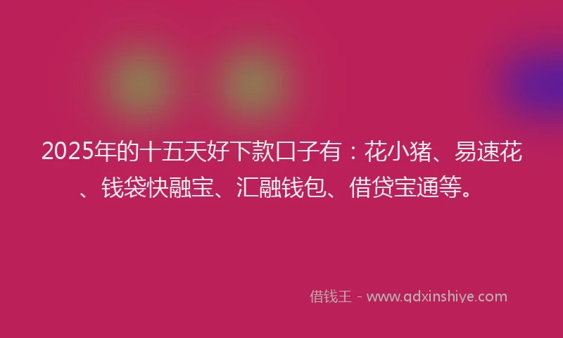 2025年的十五天好下款口子有：花小猪、易速花、钱袋快融宝、汇融钱包、借贷宝通等。