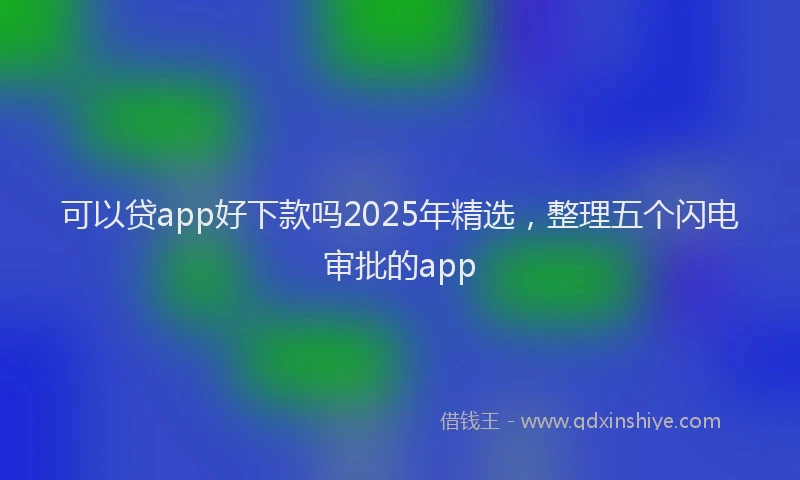可以贷app好下款吗2025年精选，整理五个闪电审批的app