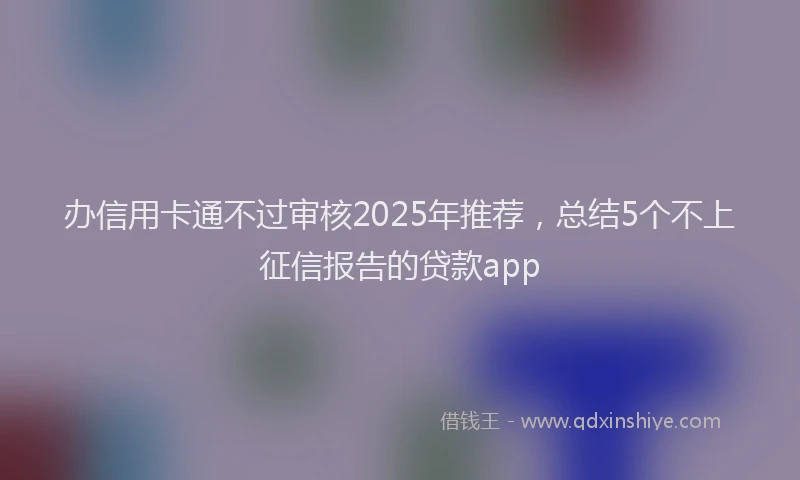 办信用卡通不过审核2025年推荐，总结5个不上征信报告的贷款app