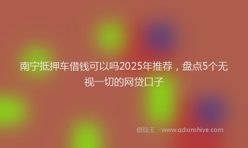 南宁抵押车借钱可以吗2025年推荐，盘点5个无视一切的网贷口子