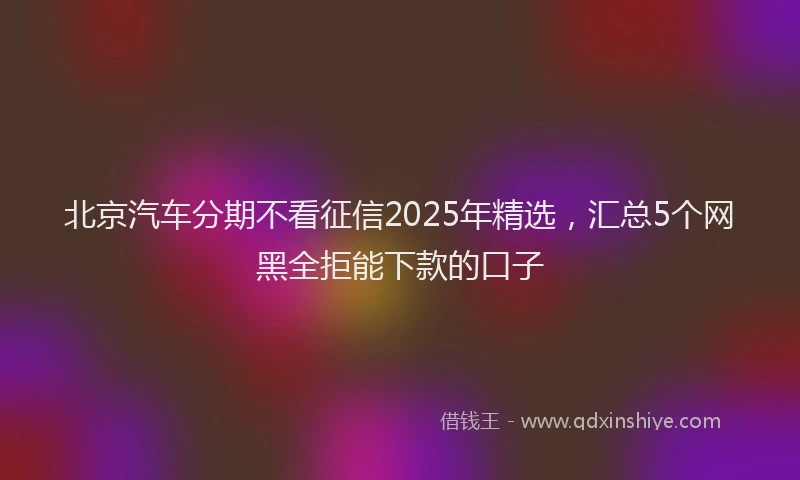 北京汽车分期不看征信2025年精选，汇总5个网黑全拒能下款的口子