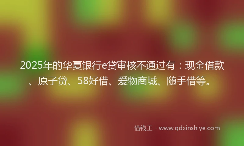 2025年的华夏银行e贷审核不通过有：现金借款、原子贷、58好借、爱物商城、随手借等。