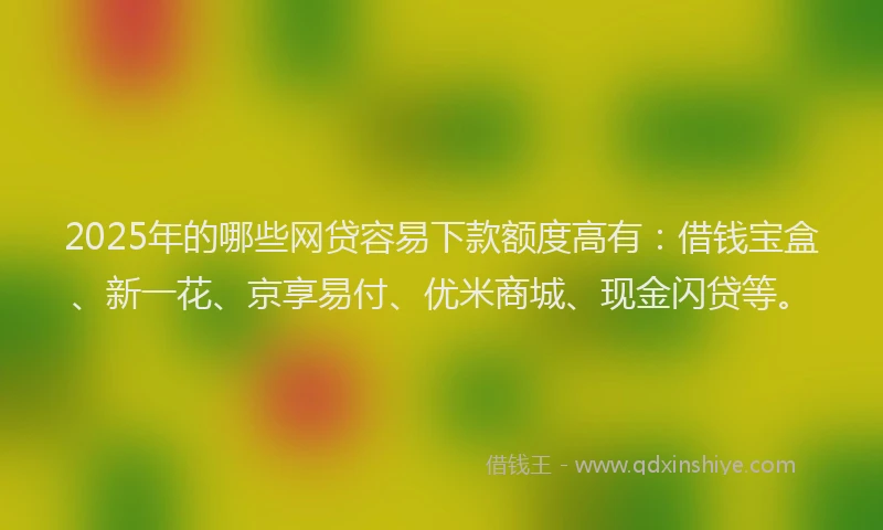2025年的哪些网贷容易下款额度高有：借钱宝盒、新一花、京享易付、优米商城、现金闪贷等。