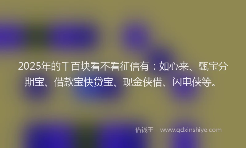 2025年的千百块看不看征信有：如心来、甄宝分期宝、借款宝快贷宝、现金侠借、闪电侠等。