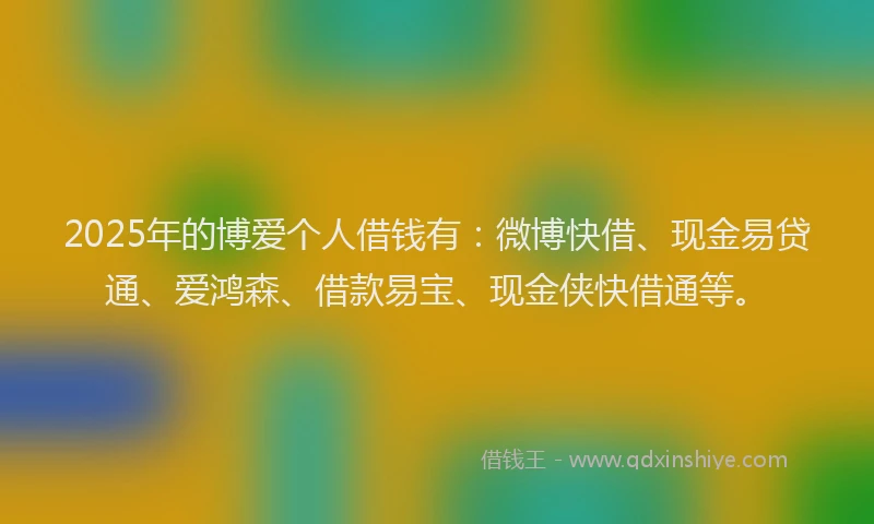 2025年的博爱个人借钱有：微博快借、现金易贷通、爱鸿森、借款易宝、现金侠快借通等。