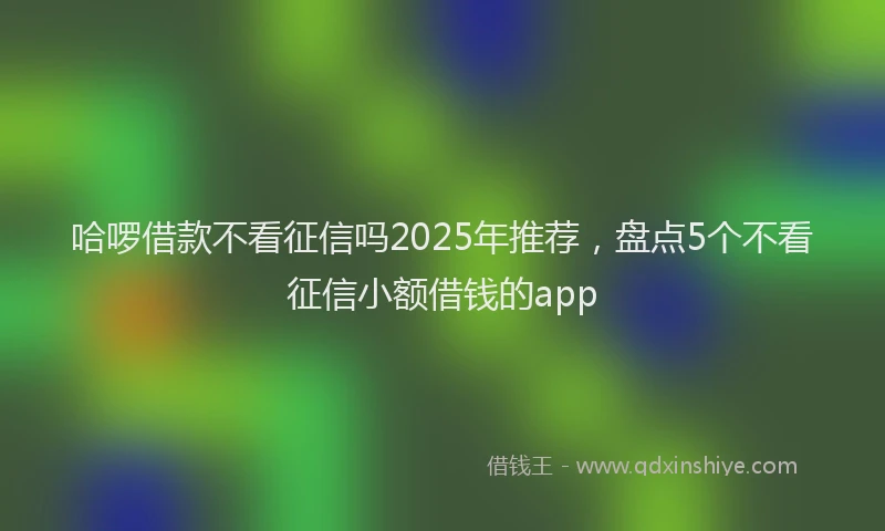 哈啰借款不看征信吗2025年推荐，盘点5个不看征信小额借钱的app