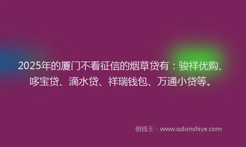 2025年的厦门不看征信的烟草贷有：骏祥优购、哆宝贷、滴水贷、祥瑞钱包、万通小贷等。