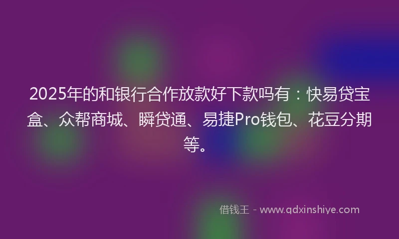 2025年的和银行合作放款好下款吗有：快易贷宝盒、众帮商城、瞬贷通、易捷Pro钱包、花豆分期等。