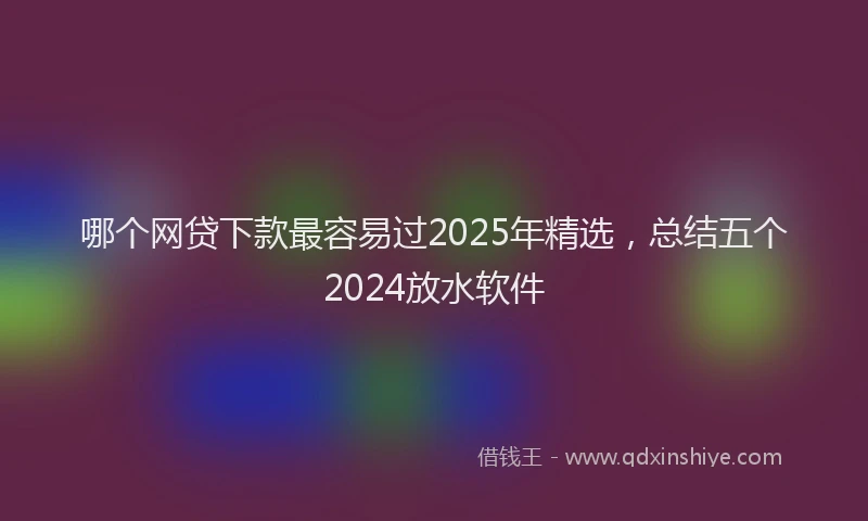 哪个网贷下款最容易过2025年精选，总结五个2024放水软件