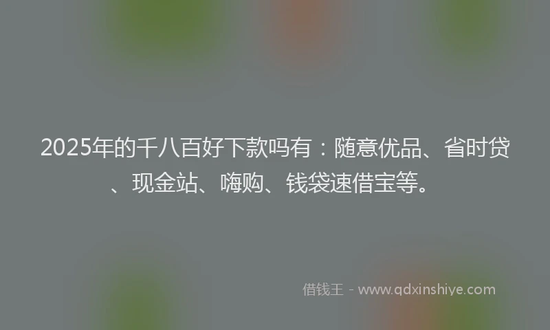 2025年的千八百好下款吗有：随意优品、省时贷、现金站、嗨购、钱袋速借宝等。