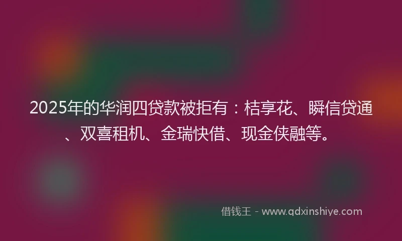 2025年的华润四贷款被拒有：桔享花、瞬信贷通、双喜租机、金瑞快借、现金侠融等。