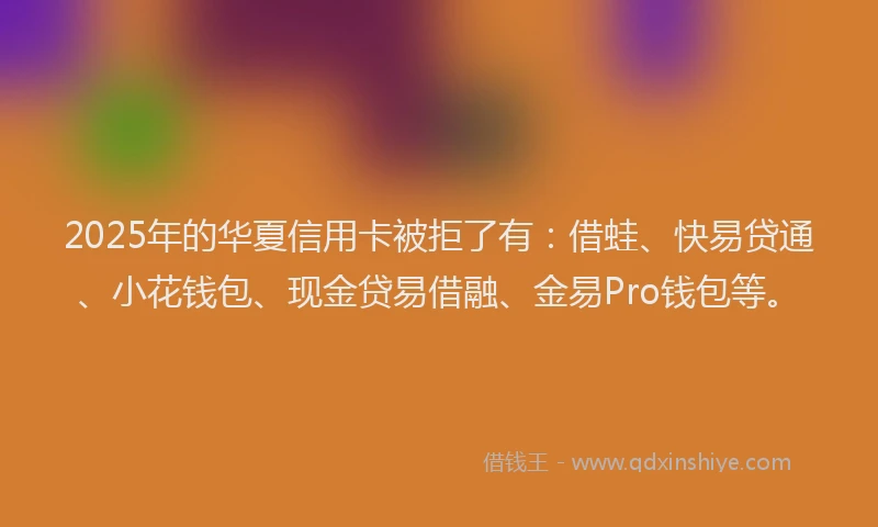 2025年的华夏信用卡被拒了有：借蛙、快易贷通、小花钱包、现金贷易借融、金易Pro钱包等。