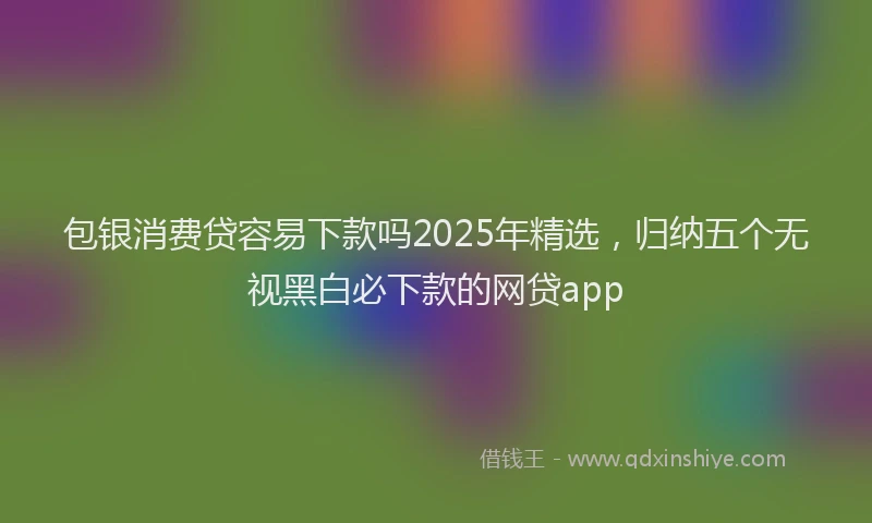 包银消费贷容易下款吗2025年精选，归纳五个无视黑白必下款的网贷app