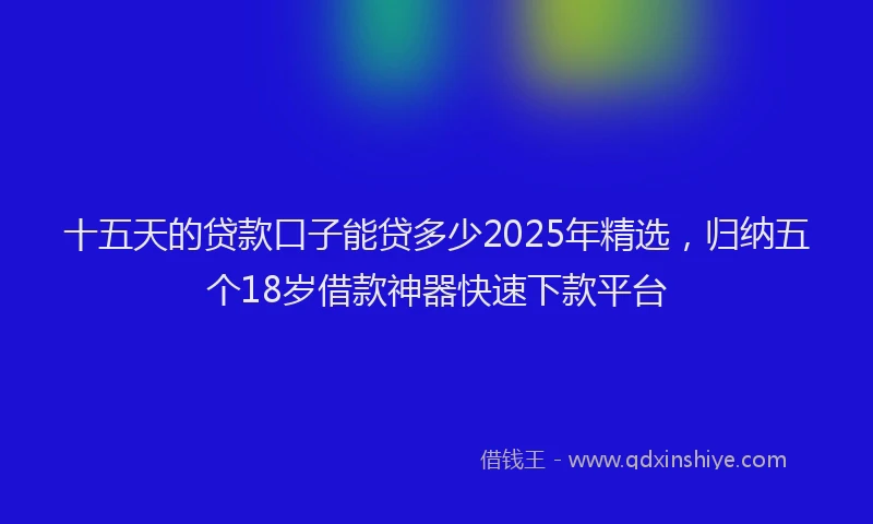 十五天的贷款口子能贷多少2025年精选，归纳五个18岁借款神器快速下款平台