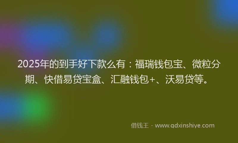 2025年的到手好下款么有：福瑞钱包宝、微粒分期、快借易贷宝盒、汇融钱包+、沃易贷等。