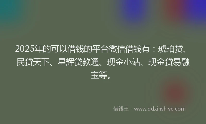 2025年的可以借钱的平台微信借钱有：琥珀贷、民贷天下、星辉贷款通、现金小站、现金贷易融宝等。