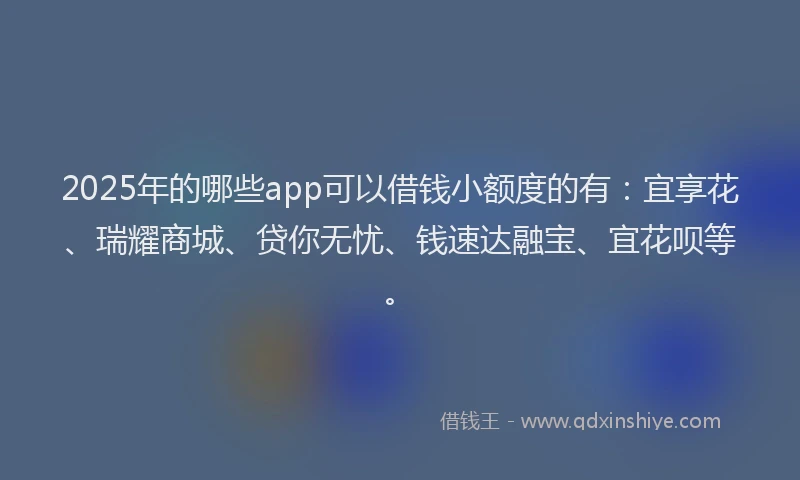 2025年的哪些app可以借钱小额度的有：宜享花、瑞耀商城、贷你无忧、钱速达融宝、宜花呗等。