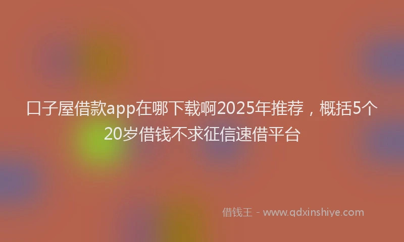 口子屋借款app在哪下载啊2025年推荐，概括5个20岁借钱不求征信速借平台