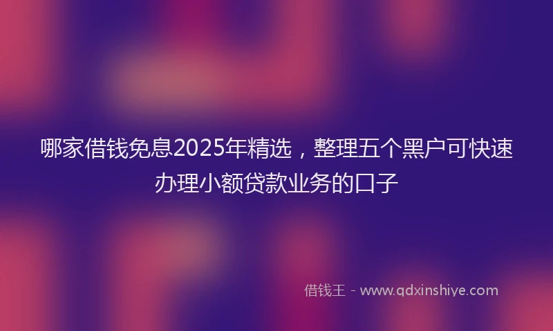 哪家借钱免息2025年精选，整理五个黑户可快速办理小额贷款业务的口子