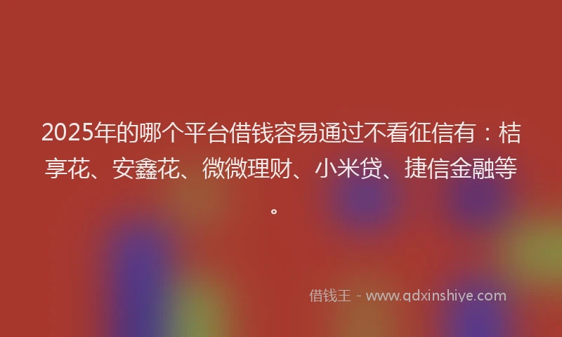 2025年的哪个平台借钱容易通过不看征信有：桔享花、安鑫花、微微理财、小米贷、捷信金融等。