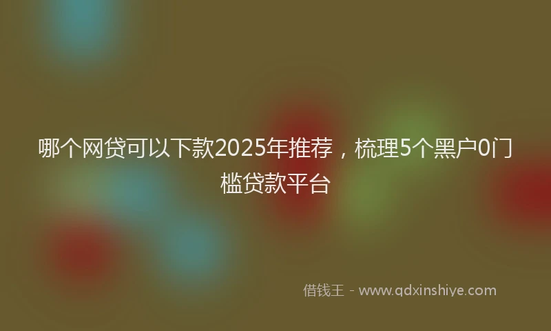 哪个网贷可以下款2025年推荐，梳理5个黑户0门槛贷款平台