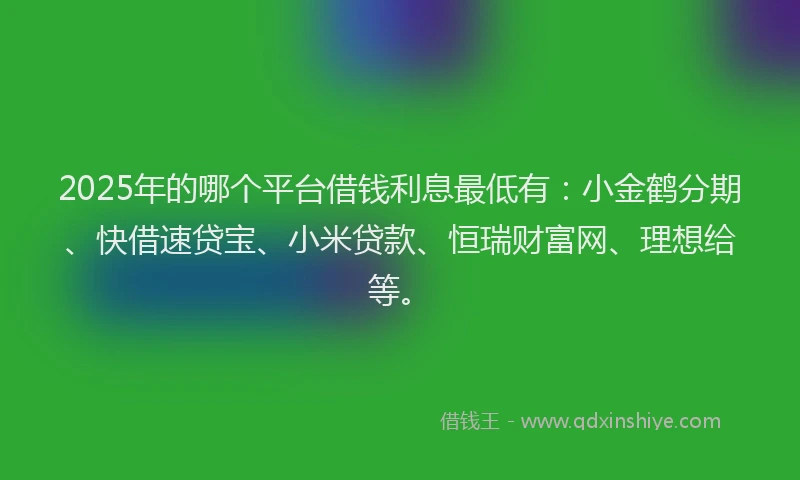 2025年的哪个平台借钱利息最低有：小金鹤分期、快借速贷宝、小米贷款、恒瑞财富网、理想给等。