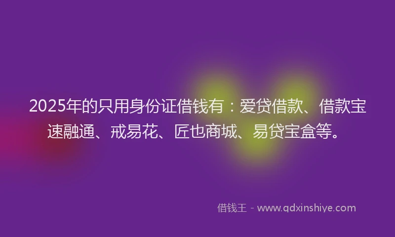 2025年的只用身份证借钱有：爱贷借款、借款宝速融通、戒易花、匠也商城、易贷宝盒等。