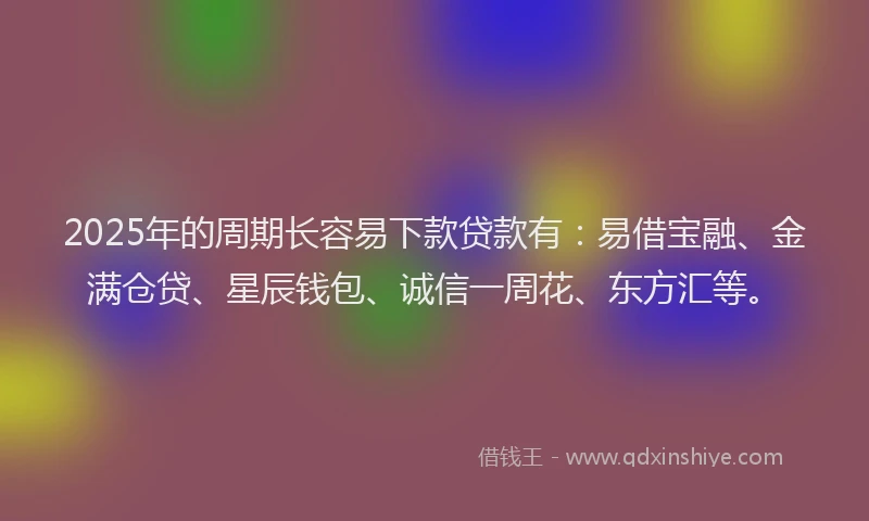 2025年的周期长容易下款贷款有：易借宝融、金满仓贷、星辰钱包、诚信一周花、东方汇等。