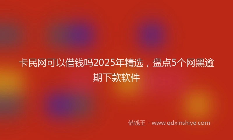 卡民网可以借钱吗2025年精选，盘点5个网黑逾期下款软件