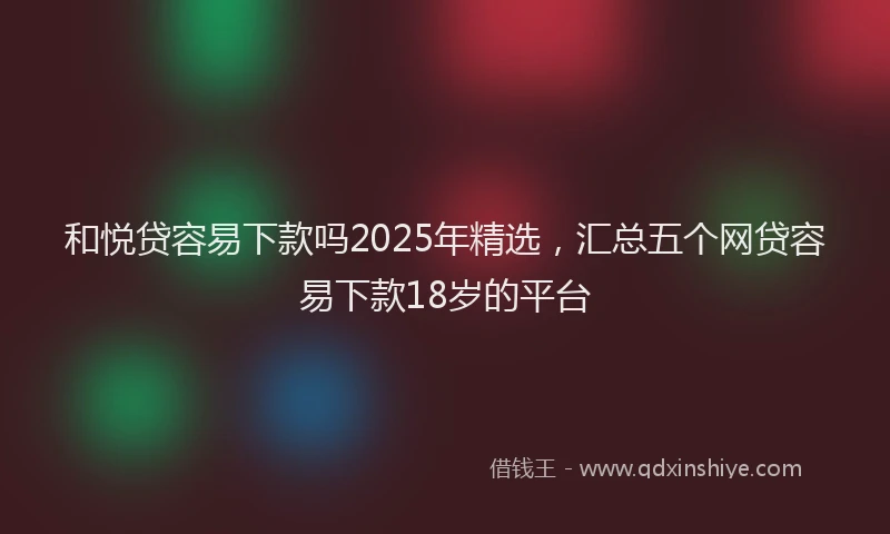 和悦贷容易下款吗2025年精选，汇总五个网贷容易下款18岁的平台