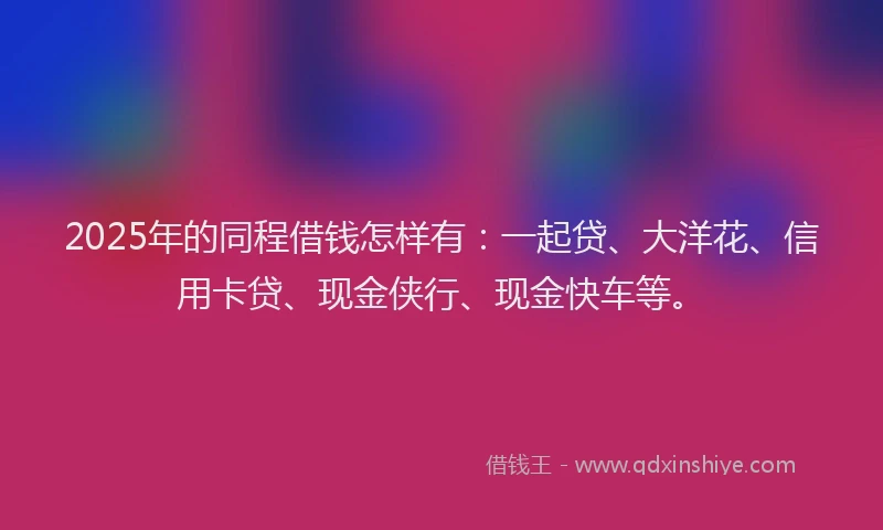 2025年的同程借钱怎样有：一起贷、大洋花、信用卡贷、现金侠行、现金快车等。