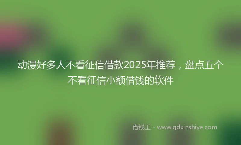 动漫好多人不看征信借款2025年推荐，盘点五个不看征信小额借钱的软件