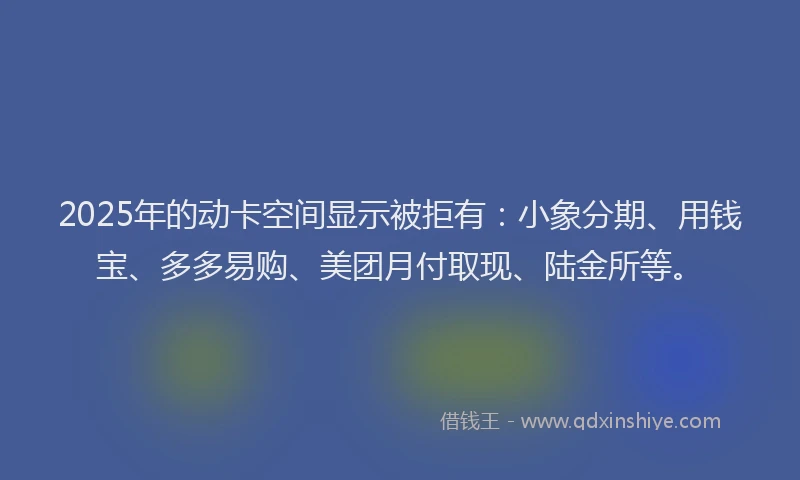2025年的动卡空间显示被拒有：小象分期、用钱宝、多多易购、美团月付取现、陆金所等。