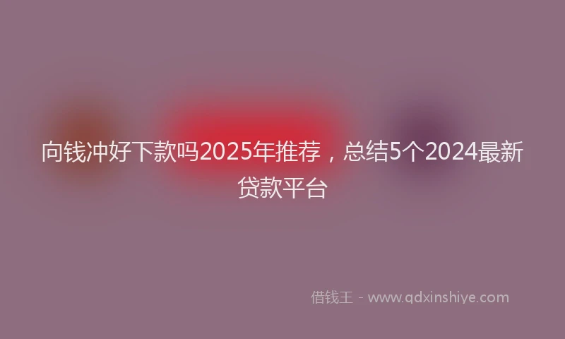 向钱冲好下款吗2025年推荐，总结5个2024最新贷款平台
