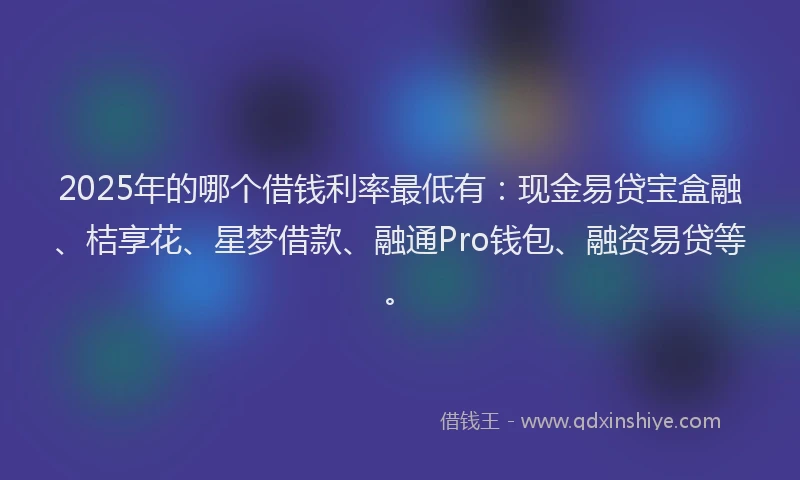 2025年的哪个借钱利率最低有：现金易贷宝盒融、桔享花、星梦借款、融通Pro钱包、融资易贷等。