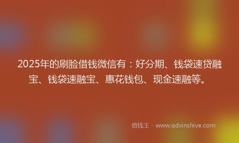 2025年的刷脸借钱微信有：好分期、钱袋速贷融宝、钱袋速融宝、惠花钱包、现金速融等。