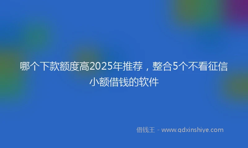 哪个下款额度高2025年推荐，整合5个不看征信小额借钱的软件